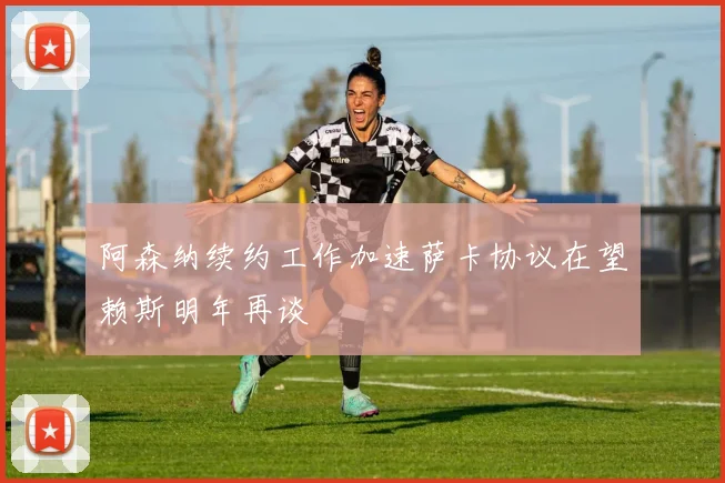 阿森纳续约工作加速萨卡协议在望赖斯明年再谈