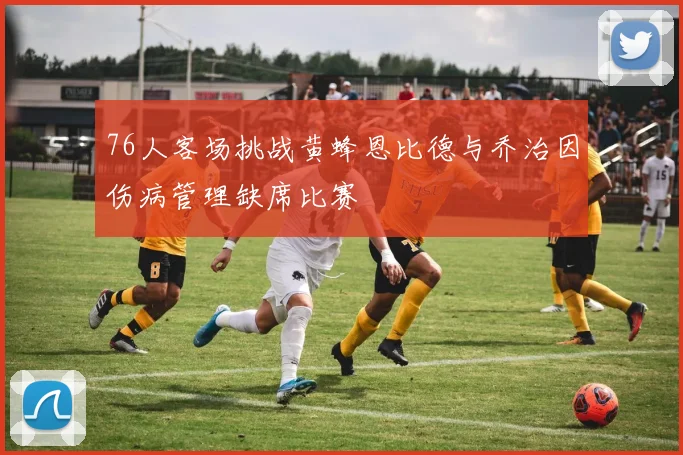 76人客场挑战黄蜂恩比德与乔治因伤病管理缺席比赛