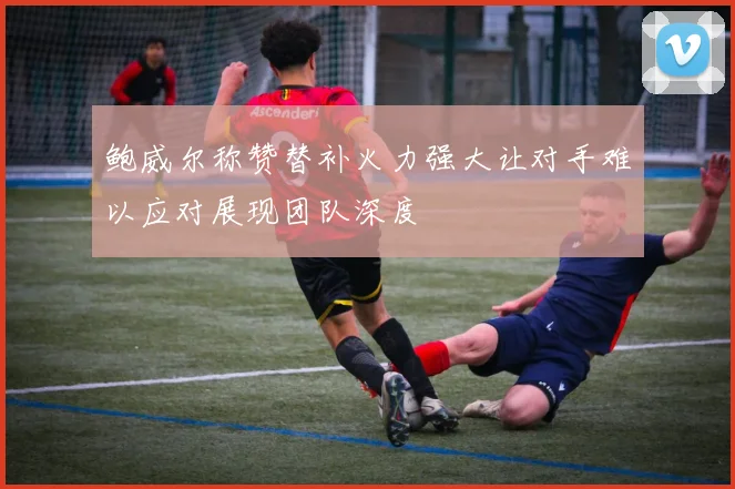鲍威尔称赞替补火力强大让对手难以应对展现团队深度