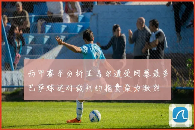 西甲赛季分析亚马尔遭受网暴最多巴萨球迷对裁判的指责最为激烈