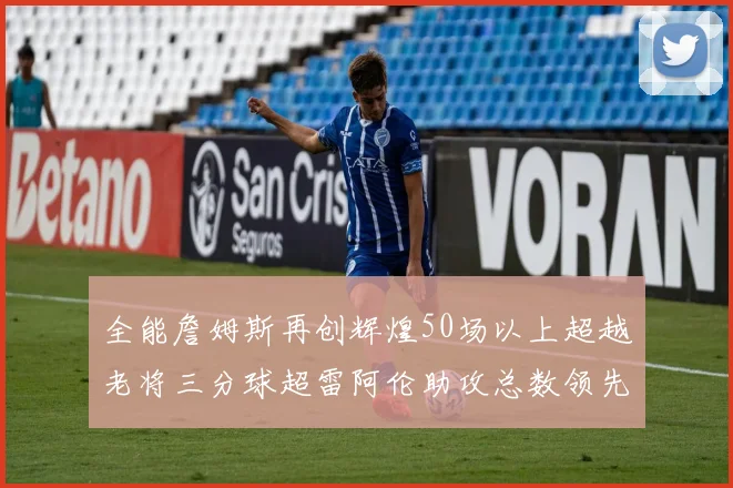 全能詹姆斯再创辉煌50场以上超越老将三分球超雷阿伦助攻总数领先隆多