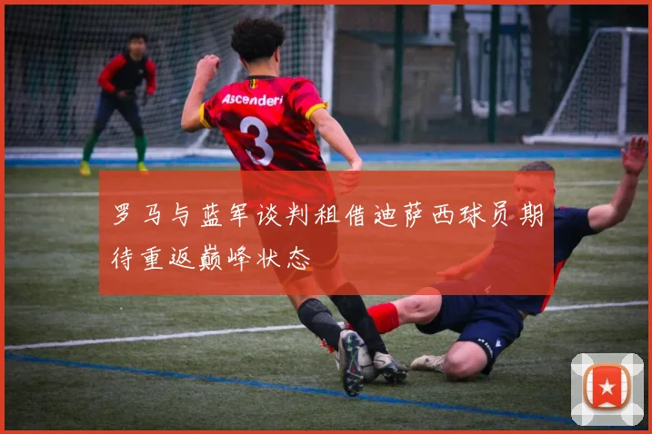 罗马与蓝军谈判租借迪萨西球员期待重返巅峰状态