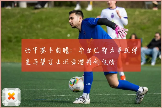 西甲赛季前瞻：毕尔巴鄂力争反弹皇马誓言击沉黄潜再创佳绩