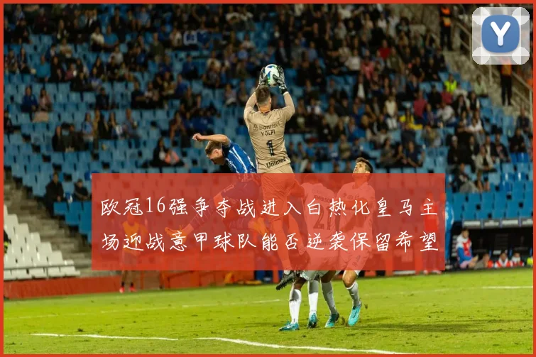 欧冠16强争夺战进入白热化皇马主场迎战意甲球队能否逆袭保留希望