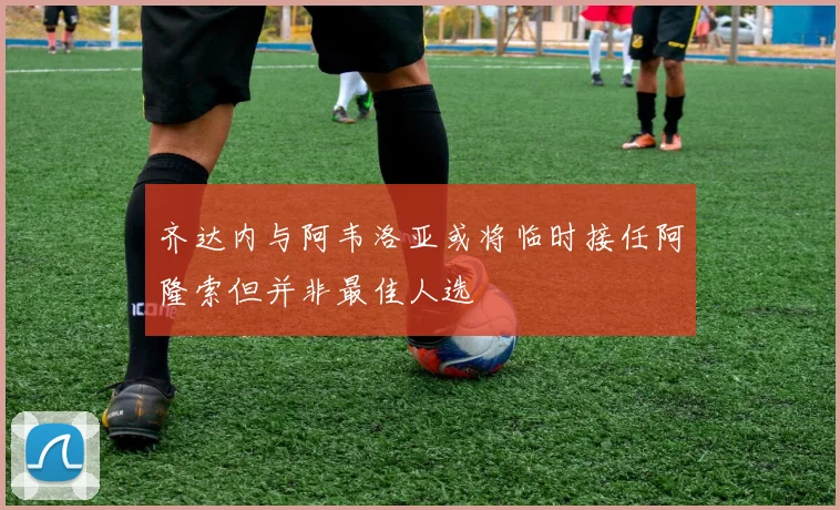 齐达内与阿韦洛亚或将临时接任阿隆索但并非最佳人选