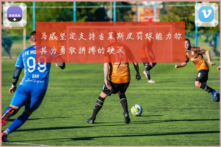 马威坚定支持吉莱斯皮罚球能力称其为勇敢拼搏的硬汉