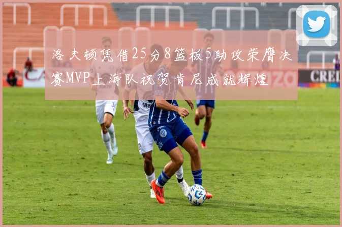 洛夫顿凭借25分8篮板5助攻荣膺决赛MVP上海队祝贺肯尼成就辉煌