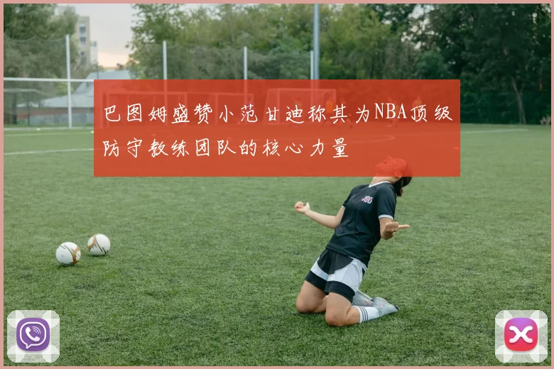 巴图姆盛赞小范甘迪称其为NBA顶级防守教练团队的核心力量