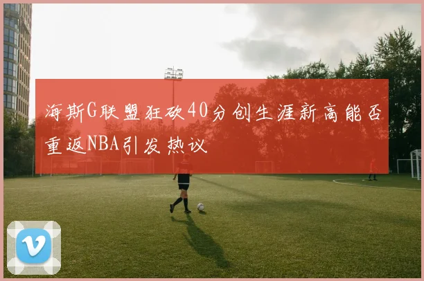 海斯G联盟狂砍40分创生涯新高能否重返NBA引发热议
