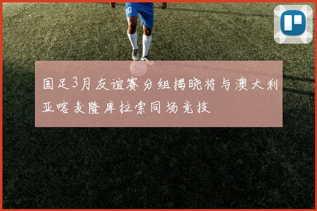 国足3月友谊赛分组揭晓将与澳大利亚喀麦隆库拉索同场竞技