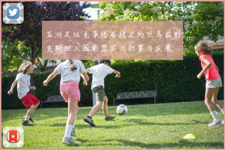 亚洲足坛竞争格局稳定约旦乌兹别克斯坦入围彰显实力积累与发展