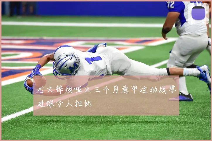 尤文锋线哑火三个月意甲运动战零进球令人担忧
