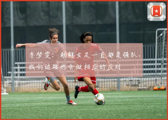 李梦雯：朝鲜女足一直都是强队，我们边路也会做相应的应对