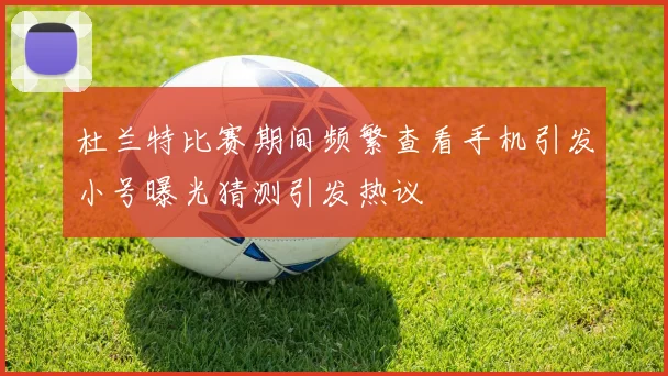 杜兰特比赛期间频繁查看手机引发小号曝光猜测引发热议