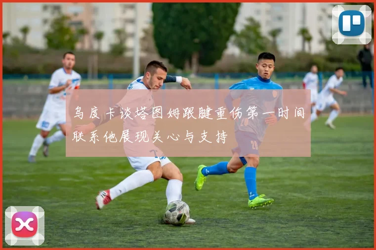 乌度卡谈塔图姆跟腱重伤第一时间联系他展现关心与支持