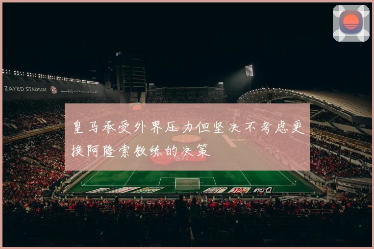 皇马承受外界压力但坚决不考虑更换阿隆索教练的决策