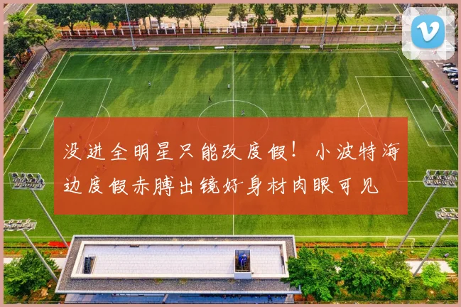 没进全明星只能改度假！小波特海边度假赤膊出镜好身材肉眼可见