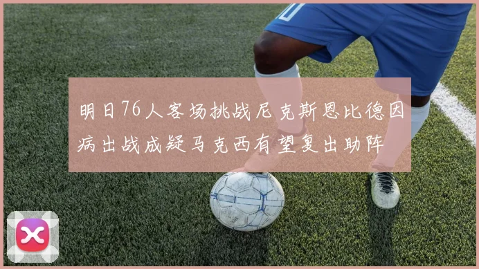 明日76人客场挑战尼克斯恩比德因病出战成疑马克西有望复出助阵