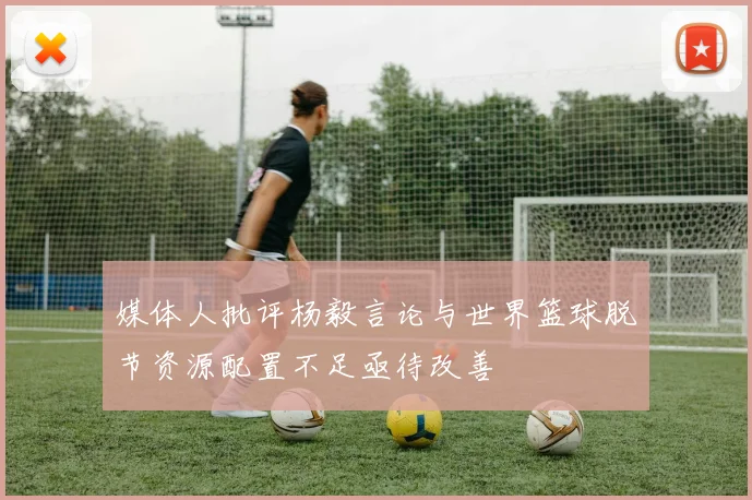 媒体人批评杨毅言论与世界篮球脱节资源配置不足亟待改善