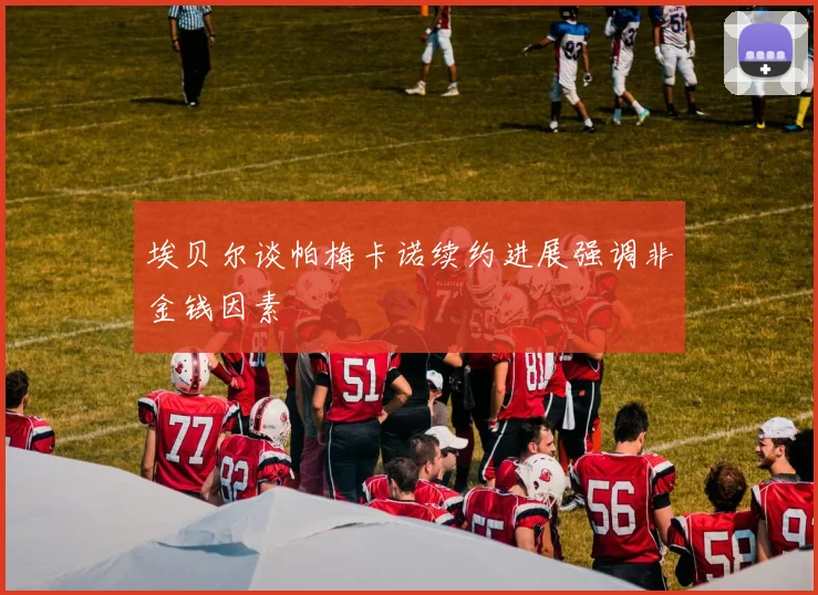 埃贝尔谈帕梅卡诺续约进展强调非金钱因素