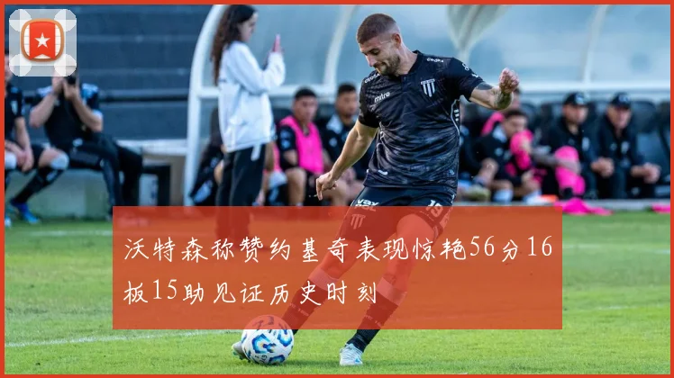 沃特森称赞约基奇表现惊艳56分16板15助见证历史时刻