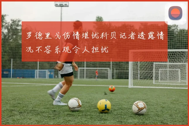 罗德里戈伤情堪忧科贝记者透露情况不容乐观令人担忧