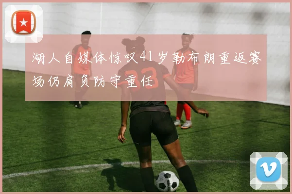 湖人自媒体惊叹41岁勒布朗重返赛场仍肩负防守重任