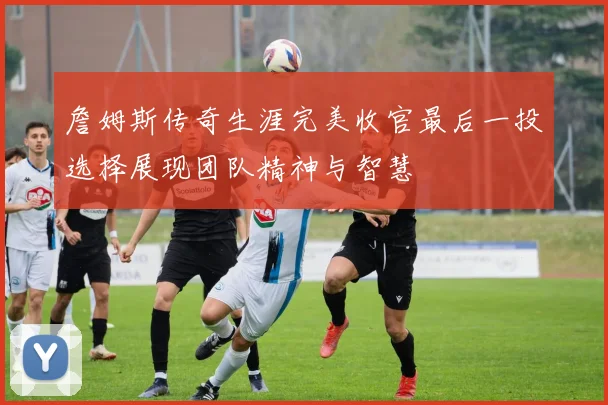 詹姆斯传奇生涯完美收官最后一投选择展现团队精神与智慧