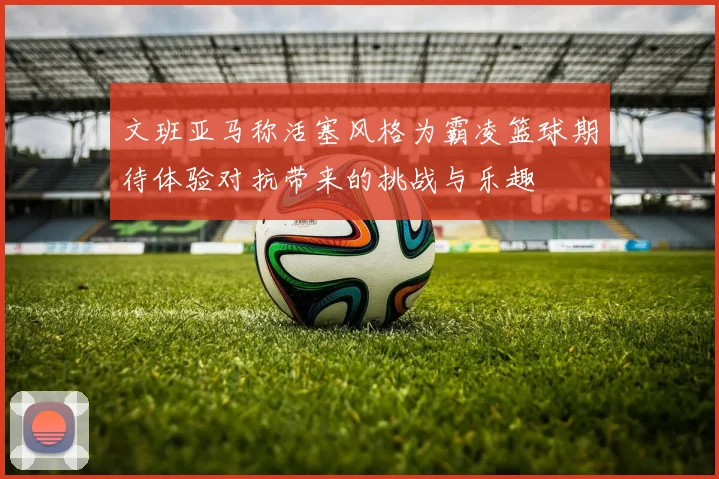 文班亚马称活塞风格为霸凌篮球期待体验对抗带来的挑战与乐趣